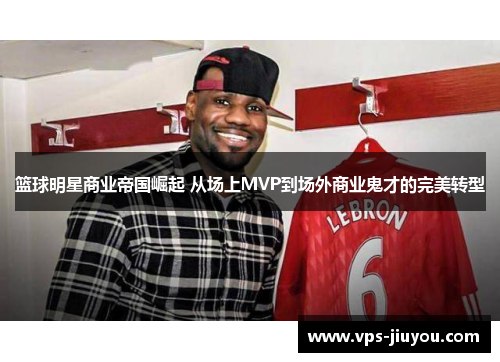 篮球明星商业帝国崛起 从场上MVP到场外商业鬼才的完美转型